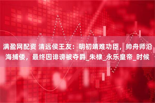 满盈网配资 清远侯王友：明初靖难功臣，帅舟师沿海捕倭，最终因诽谤被夺爵_朱棣_永乐皇帝_时候