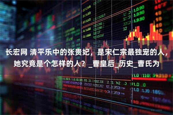 长宏网 清平乐中的张贵妃，是宋仁宗最独宠的人，她究竟是个怎样的人？_曹皇后_历史_曹氏为