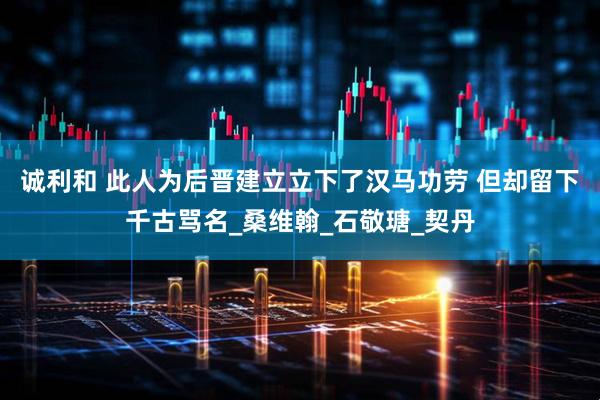 诚利和 此人为后晋建立立下了汉马功劳 但却留下千古骂名_桑维翰_石敬瑭_契丹
