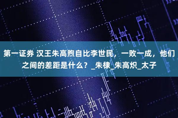 第一证券 汉王朱高煦自比李世民，一败一成，他们之间的差距是什么？_朱棣_朱高炽_太子