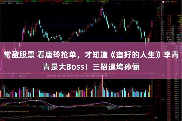 常盈股票 看唐玲抢单，才知道《蛮好的人生》李青青是大Boss！三招逼垮孙俪