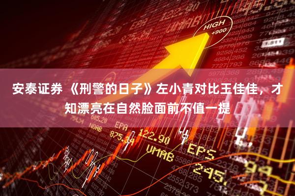 安泰证券 《刑警的日子》左小青对比王佳佳，才知漂亮在自然脸面前不值一提