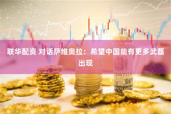 联华配资 对话萨维奥拉：希望中国能有更多武磊出现
