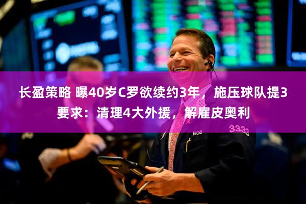 长盈策略 曝40岁C罗欲续约3年，施压球队提3要求：清理4大外援，解雇皮奥利