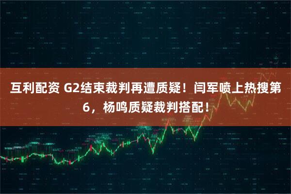 互利配资 G2结束裁判再遭质疑！闫军喷上热搜第6，杨鸣质疑裁判搭配！