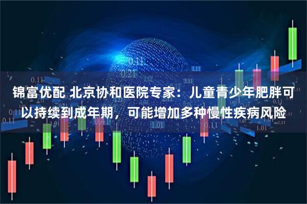锦富优配 北京协和医院专家：儿童青少年肥胖可以持续到成年期，可能增加多种慢性疾病风险