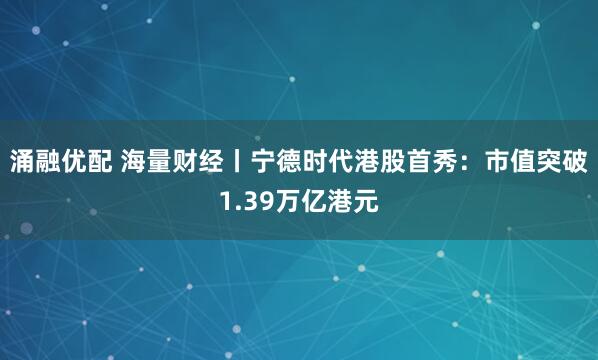 涌融优配 海量财经丨宁德时代港股首秀：市值突破1.39万亿港元