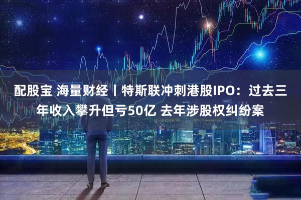 配股宝 海量财经丨特斯联冲刺港股IPO：过去三年收入攀升但亏50亿 去年涉股权纠纷案