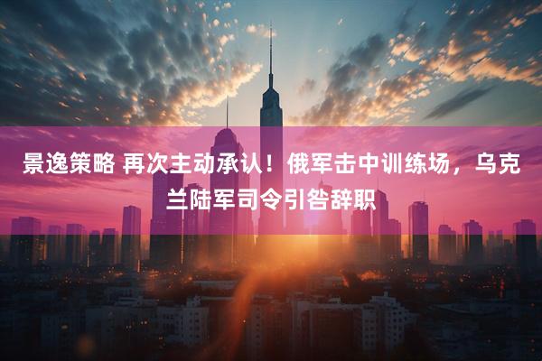 景逸策略 再次主动承认！俄军击中训练场，乌克兰陆军司令引咎辞职
