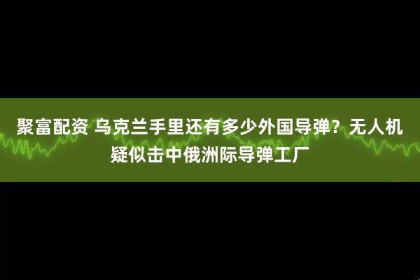聚富配资 乌克兰手里还有多少外国导弹？无人机疑似击中俄洲际导弹工厂