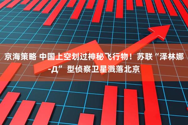 京海策略 中国上空划过神秘飞行物！苏联“泽林娜-Д” 型侦察卫星溅落北京