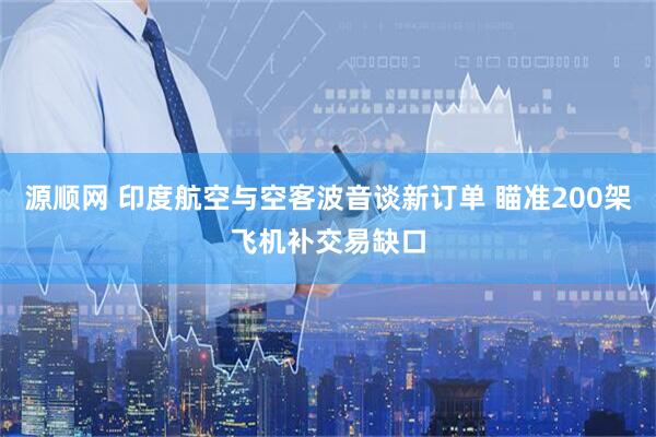 源顺网 印度航空与空客波音谈新订单 瞄准200架飞机补交易缺口