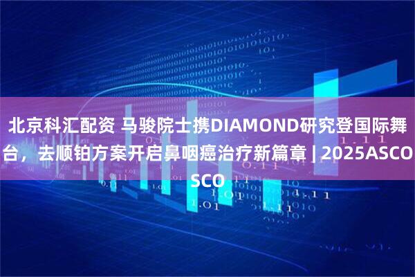 北京科汇配资 马骏院士携DIAMOND研究登国际舞台，去顺铂方案开启鼻咽癌治疗新篇章 | 2025ASCO