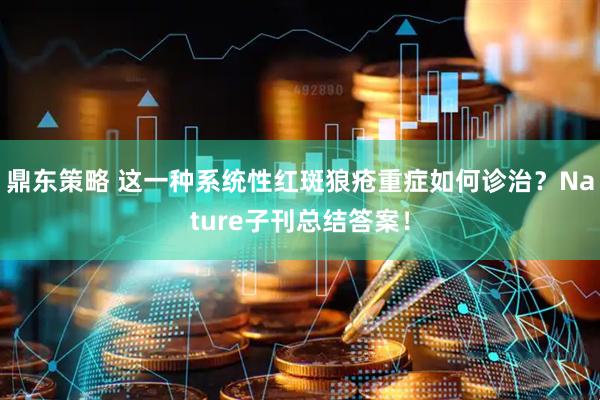 鼎东策略 这一种系统性红斑狼疮重症如何诊治？Nature子刊总结答案！