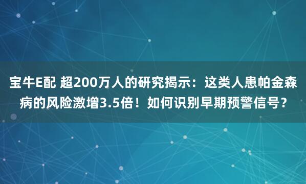 宝牛E配 超200万人的研究揭示：这类人患帕金森病的风险激增3.5倍！如何识别早期预警信号？