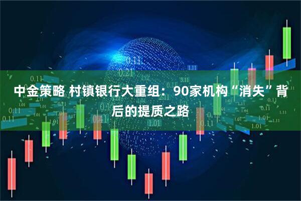 中金策略 村镇银行大重组：90家机构“消失”背后的提质之路