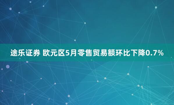 途乐证券 欧元区5月零售贸易额环比下降0.7%