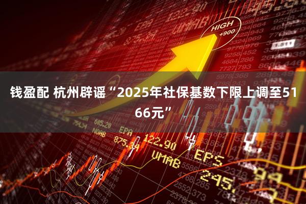 钱盈配 杭州辟谣“2025年社保基数下限上调至5166元”