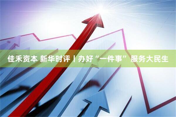 佳禾资本 新华时评丨办好“一件事” 服务大民生