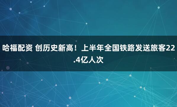 哈福配资 创历史新高！上半年全国铁路发送旅客22.4亿人次