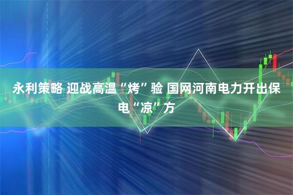 永利策略 迎战高温“烤”验 国网河南电力开出保电“凉”方