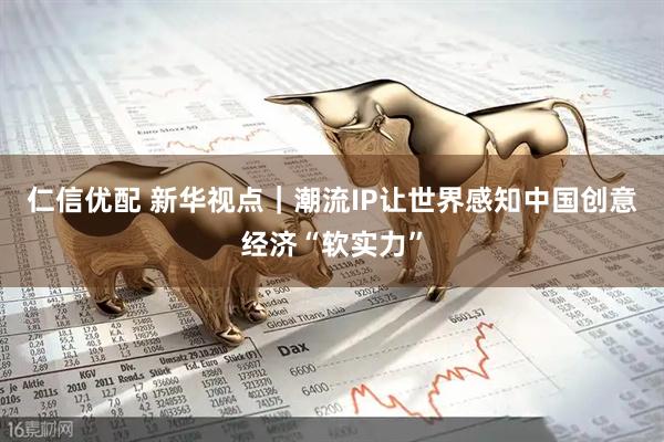 仁信优配 新华视点｜潮流IP让世界感知中国创意经济“软实力”