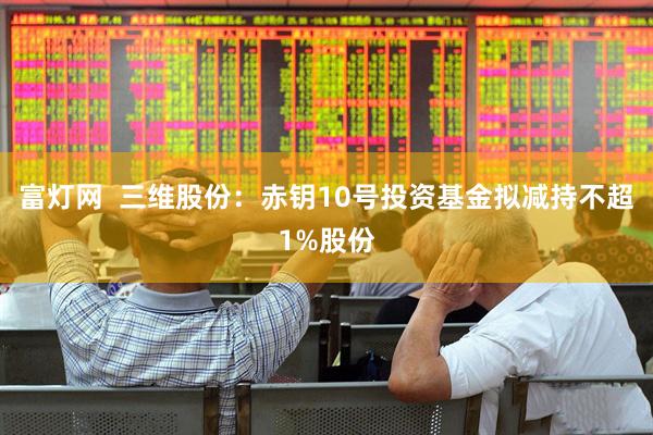 富灯网  三维股份：赤钥10号投资基金拟减持不超1%股份