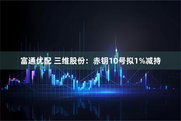 富通优配 三维股份：赤钥10号拟1%减持