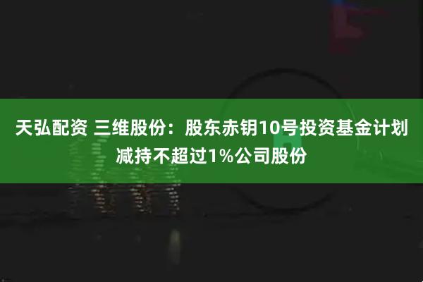 天弘配资 三维股份：股东赤钥10号投资基金计划减持不超过1%公司股份