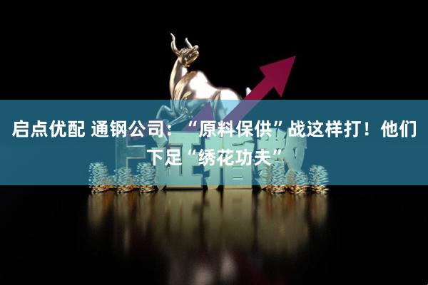 启点优配 通钢公司：“原料保供”战这样打！他们下足“绣花功夫”