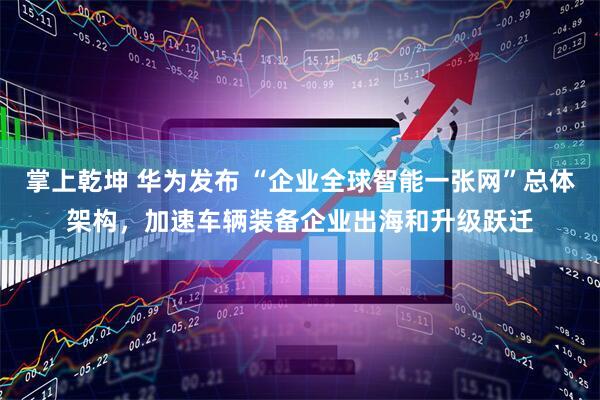 掌上乾坤 华为发布 “企业全球智能一张网”总体架构，加速车辆装备企业出海和升级跃迁