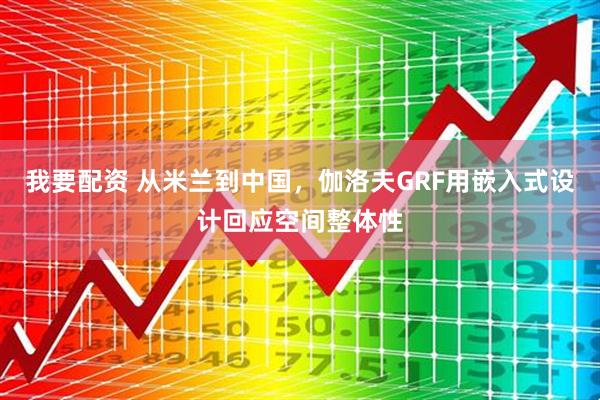 我要配资 从米兰到中国，伽洛夫GRF用嵌入式设计回应空间整体性