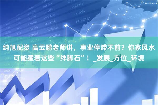 纯旭配资 高云鹏老师讲，事业停滞不前？你家风水可能藏着这些“绊脚石”！_发展_方位_环境