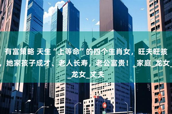 有富策略 天生“上等命”的四个生肖女，旺夫旺孩旺己，她家孩子成才、老人长寿，老公富贵！_家庭_龙女_丈夫