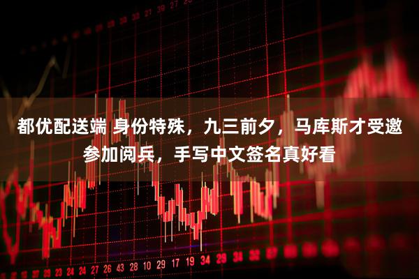 都优配送端 身份特殊，九三前夕，马库斯才受邀参加阅兵，手写中文签名真好看