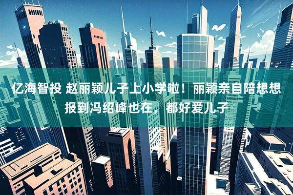 亿海智投 赵丽颖儿子上小学啦！丽颖亲自陪想想报到冯绍峰也在，都好爱儿子