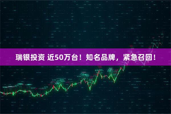瑞银投资 近50万台!知名品牌,紧急召回!