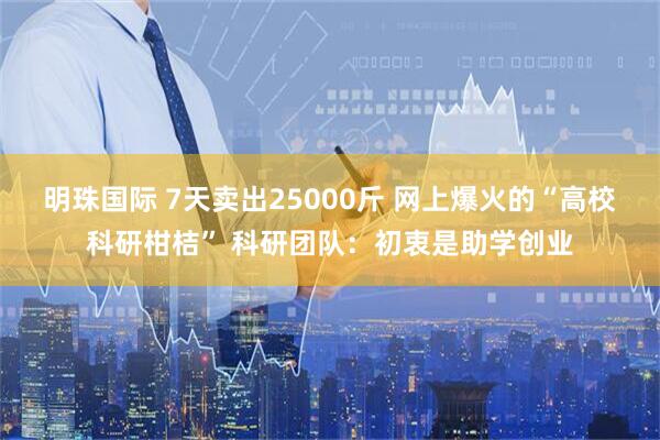 明珠国际 7天卖出25000斤 网上爆火的“高校科研柑桔” 科研团队：初衷是助学创业
