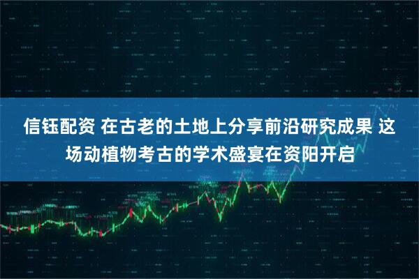 信钰配资 在古老的土地上分享前沿研究成果 这场动植物考古的学术盛宴在资阳开启