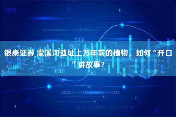 银泰证券 濛溪河遗址上万年前的植物，如何“开口”讲故事？