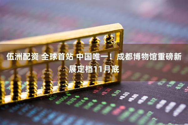 伍洲配资 全球首站 中国唯一!成都博物馆重磅新展定档11月底