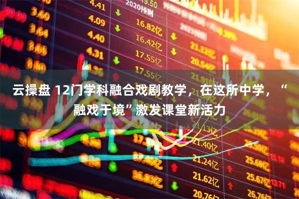 云操盘 12门学科融合戏剧教学，在这所中学，“融戏于境”激发课堂新活力