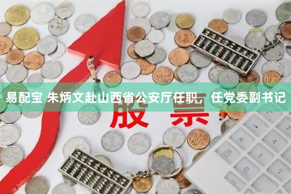 易配宝 朱炳文赴山西省公安厅任职，任党委副书记