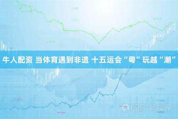 牛人配资 当体育遇到非遗&#32;十五运会“粤”玩越“潮”