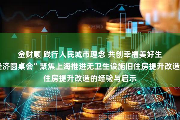 金财顺 践行人民城市理念 共创幸福美好生活——“中国经济圆桌会”聚焦上海推进无卫生设施旧住房提升改造的经验与启示