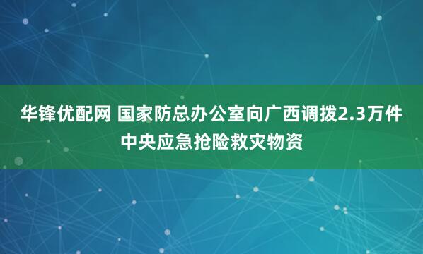 华锋优配网 国家防总办公室向广西调拨2.3万件中央应急抢险救灾物资