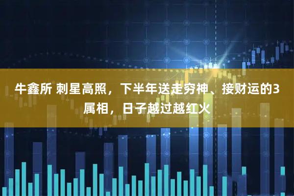 牛鑫所 刺星高照，下半年送走穷神、接财运的3属相，日子越过越红火