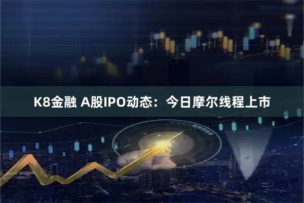K8金融 A股IPO动态：今日摩尔线程上市