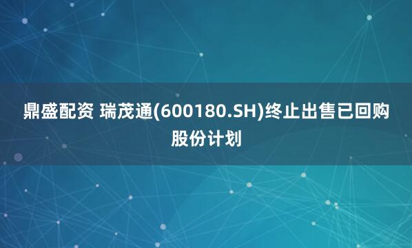 鼎盛配资 瑞茂通(600180.SH)终止出售已回购股份计划