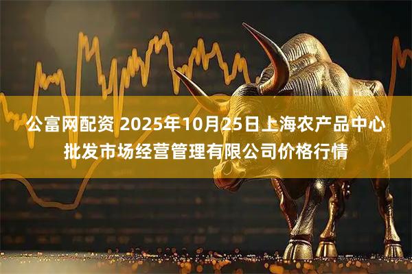 公富网配资 2025年10月25日上海农产品中心批发市场经营管理有限公司价格行情